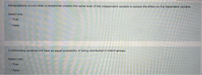 Manipulations occurs when a researcher creates the same level of the independent variable to assess the effect on the dependent variable.
Select one:
O True
O False
Confounding variables will have an equal probability of being distributed in match groups.
Select one:
O True
O False