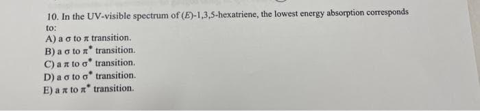10. In the UV-visible spectrum of (E)-1,3,5-hexatriene, the lowest energy absorption corresponds
to:
A) a o to a transition.
B) a o to n* transition.
C) an to o* transition.
D) a o to o" transition.
E) an to n" transition.
