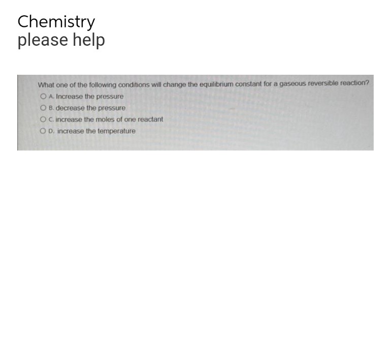 Chemistry
please help
What one of the following conditions will change the equilibrium constant for a gaseous reversible reaction?
OA. Increase the pressure
O B. decrease the pressure
OC. increase the moles of one reactant
OD. increase the temperature