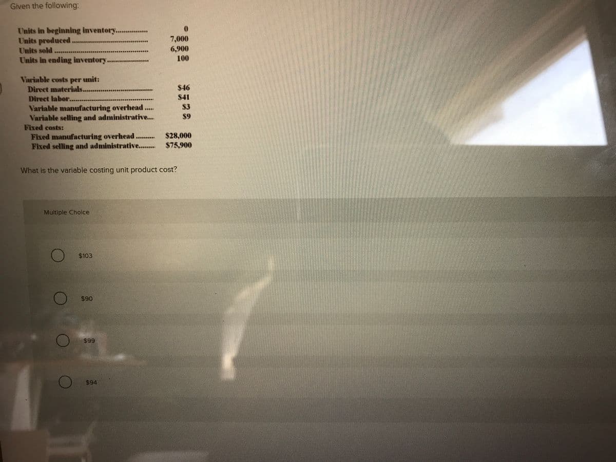 Given the following:
Units in beginning inventory........
Units produced.
Units sold
Units in ending inventory.
7,000
6,900
100
*******
Variable costs per
unit:
Direct materials..
$46
Direct labor...
$41
Variable manufacturing overhead
Variable selling and administrative...
Fixed costs:
Fixed manufacturing overhead...
Fixed selling and administrative...
$3
*****
S9
$28,000
$75,900
What is the variable costing unit product cost?
Multiple Choice
$103
$90
$99
$94
