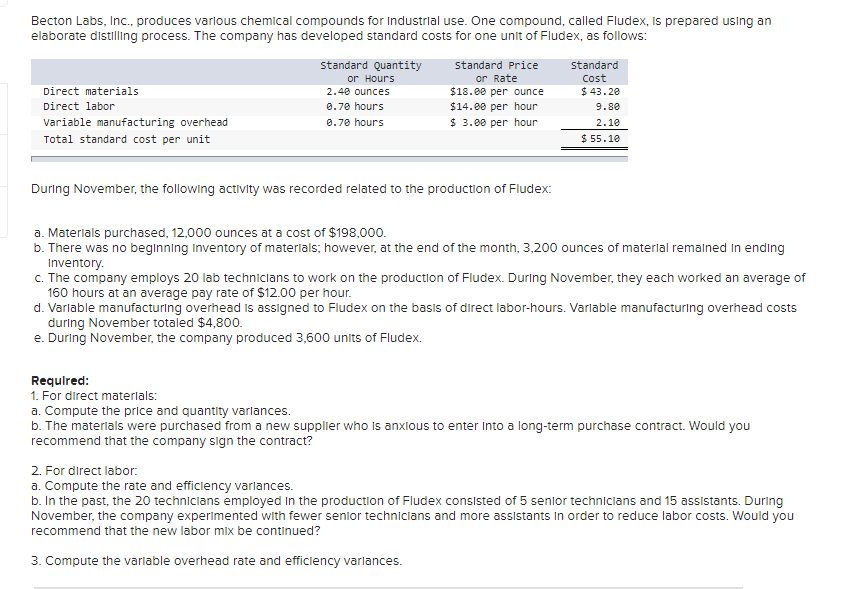 Becton Labs, Inc., produces various chemical compounds for Industrial use. One compound, called Fludex, Is prepared using an
elaborate distilling process. The company has developed standard costs for one unit of Fludex, as follows:
standard Quantity
or Hours
standard Price
Standard
or Rate
$18.00 per ounce
$14.00 per hour
Cost
Direct materials
2.40 ounces
$ 43.20
Direct labor
0.70 hours
9.80
variable manufacturing overhead
0.70 hours
$ 3.00 per hour
2.10
Total standard cost per unit
$ 55.10
During November, the following activity was recorded related to the production of Fludex:
a. Materials purchased, 12,000 ounces at a cost of $198,000.
b. There was no beginning inventory of materials; however, at the end of the month, 3,200 ounces of materilal remalned In ending
Inventory.
c. The company employs 20 lab technicians to work on the production of Fludex. During November, they each worked an average of
160 hours at an average pay rate of $12.00 per hour.
d. Varlable manufacturing overhead is assigned to Fludex on the basis of direct labor-hours. Varlable manufacturing overhead costs
during November totaled $4,800.
e. During November, the company produced 3,600 units of Fludex.
Requlred:
1. For direct materlals:
a. Compute the price and quantity varlances.
b. The materials were purchased from a new supplier who Is anxlous to enter Into a long-term purchase contract. Would you
recommend that the company sign the contract?
2. For direct labor.
a. Compute the rate and efficiency varlances.
b. In the past, the 20 techniclans employed In the production of Fludex consisted of 5 senlor techniclans and 15 assistants. During
November, the company experimented with fewer senior technicians and more assistants In order to reduce labor costs. Would you
recommend that the new labor mix be continued?
3. Compute the varlable overhead rate and efficiency varlances.
