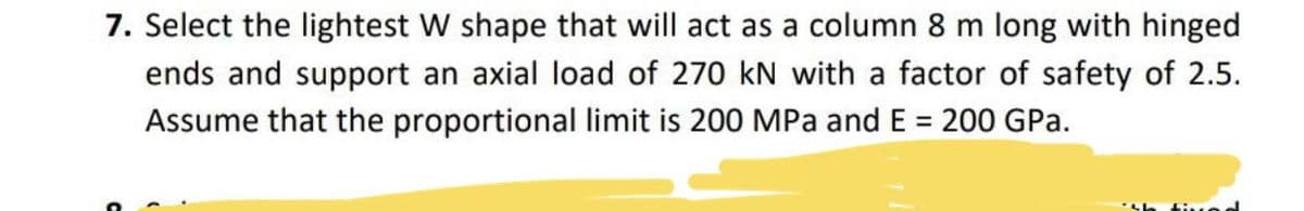 7. Select the lightest W shape that will act as a column 8 m long with hinged
ends and support an axial load of 270 kN with a factor of safety of 2.5.
Assume that the proportional limit is 200 MPa and E = 200 GPa.
%3D
tived
