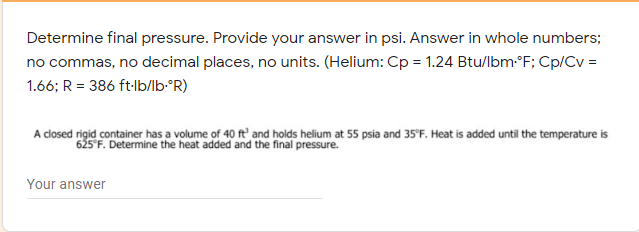 Determine final pressure. Provide your answer in psi. Answer in whole numbers;
no commas, no decimal places, no units. (Helium: Cp = 1.24 Btu/lbm-°F; Cp/Cv =
1.66; R = 386 ft:lb/lb-°R)
A closed rigid container has a volume of 40 ft and holds helium at 55 psia and 35'F. Heat is added until the temperature is
625 F. Determine the heat added and the final pressure.
Your answer
