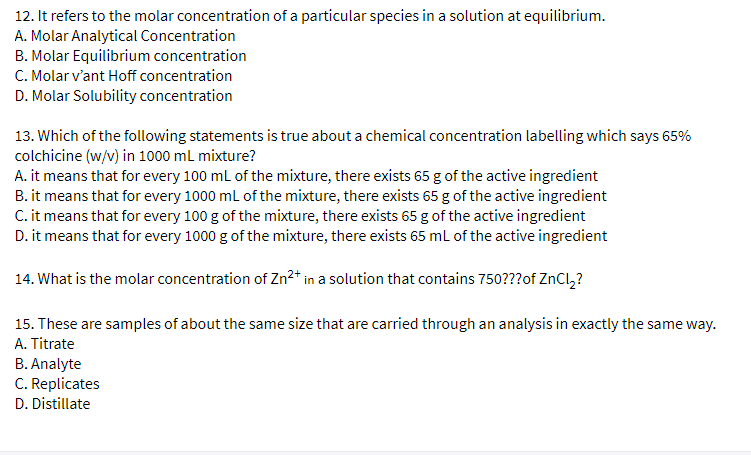 12. It refers to the molar concentration of a particular species in a solution at equilibrium.
A. Molar Analytical Concentration
B. Molar Equilibrium concentration
C. Molar v'ant Hoff concentration
D. Molar Solubility concentration
13. Which of the following statements is true about a chemical concentration labelling which says 65%
colchicine (w/v) in 1000 mL mixture?
A. it means that for every 100 ml of the mixture, there exists 65 g of the active ingredient
B. it means that for every 1000 ml of the mixture, there exists 65 g of the active ingredient
C. it means that for every 100 g of the mixture, there exists 65 g of the active ingredient
D. it means that for every 1000 g of the mixture, there exists 65 ml of the active ingredient
14. What is the molar concentration of Zn2+ in a solution that contains 750???of ZnCl,?
15. These are samples of about the same size that are carried through an analysis in exactly the same way.
A. Titrate
B. Analyte
C. Replicates
D. Distillate
