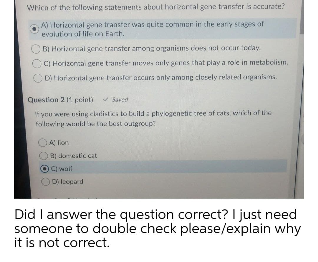 Which of the following statements about horizontal gene transfer is accurate?
A) Horizontal gene transfer was quite common in the early stages of
evolution of life on Earth.
B) Horizontal gene transfer among organisms does not occur today.
C) Horizontal gene transfer moves only genes that play a role in metabolism.
D) Horizontal gene transfer occurs only among closely related organisms.
Question 2 (1 point)
v Saved
If you were using cladistics to build a phylogenetic tree of cats, which of the
following would be the best outgroup?
A) lion
B) domestic cat
C) wolf
D) leopard
Did I answer the question correct? I just need
someone to double check please/explain why
it is not correct.
