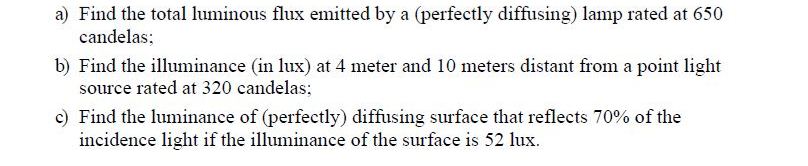 a) Find the total luminous flux emitted by a (perfectly diffusing) lamp rated at 650
candelas;
b) Find the illuminance (in lux) at 4 meter and 10 meters distant from a point light
source rated at 320 candelas;
c) Find the luminance of (perfectly) diffusing surface that reflects 70% of the
incidence light if the illuminance of the surface is 52 lux.
