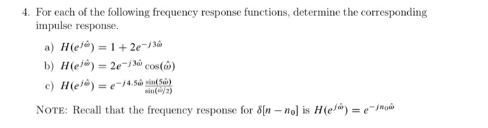 4. For each of the following frequency response functions, determine the corresponding
impulse response.
a) H(el@) = 1 + 2e¬j3ô
b) H(ej@) = 2e-j3ô cos(ô@)
c) H(ej@) = e-j4.Sn sin(Sô)
NOTE: Recall that the frequency response for 8[n - no] is H(ejâ) = e¯jmo@
%3D
