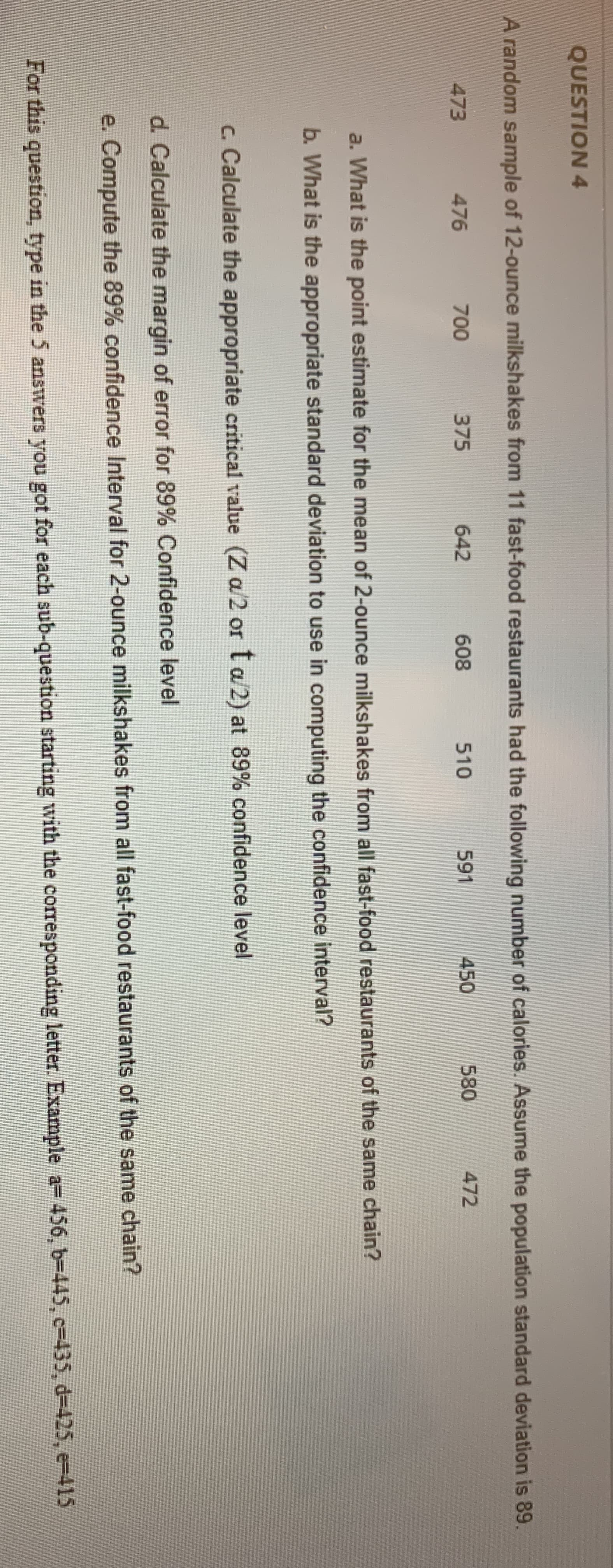 A random sample of 12-ounce milkshakes from 11 fast-food restaurants had the following number of calories. Assume the population standard deviation is 89.
473
476
700
375
642
608
510
591
450
580
472
a. What is the point estimate for the mean of 2-ounce milkshakes from all fast-food restaurants of the same chain?
