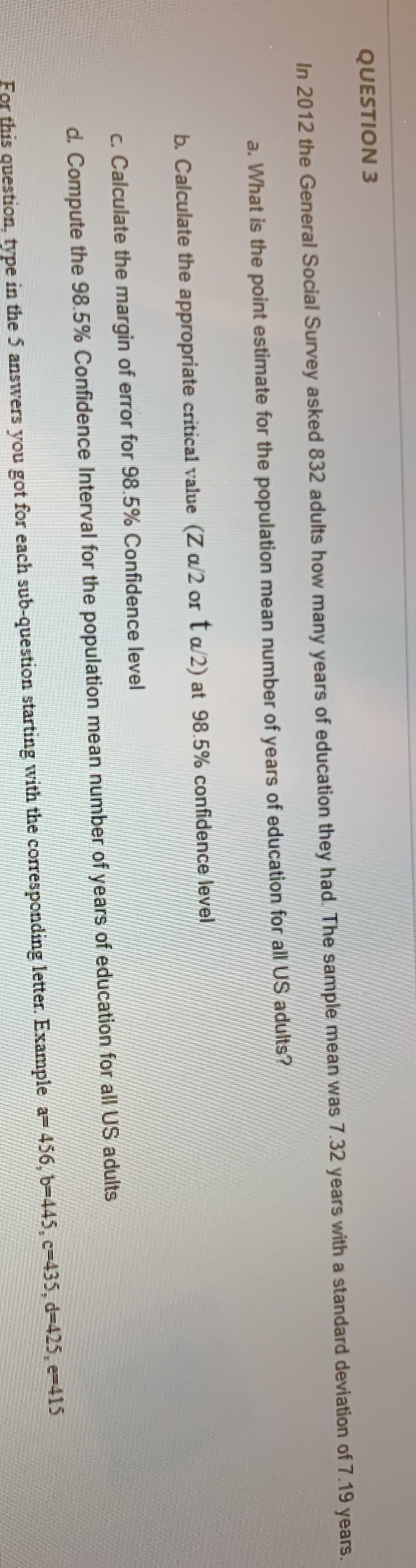 QUESTION 3
In 2012 the General Social Survey asked 832 adults how many years of education they had. The sample mean was 7.32 years with a standard deviation of 7.19 years.
a. What is the point estimate for the population mean number of years of education for all US adults?
b. Calculate the appropriate critical value (Z a/2 or ta/2) at 98.5% confidence level
c. Calculate the margin of error for 98.5% Confidence level
d. Compute the 98.5% Confidence Interval for the population mean number of years of education for all US adults
For this question, type in the 5 answers you got for each sub-question starting with the corresponding letter. Example a= 456, b-445, c-435, d-425, e-415
