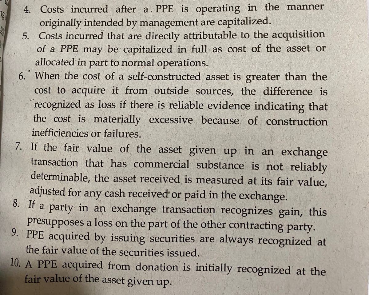 4. Costs incurred after a PPE is operating in the manner
originally intended by management are capitalized.
5. Costs incurred that are directly attributable to the acquisition
of a PPE may be capitalized in full as cost of the asset or
allocated in part to normal operations.
6. When the cost of a self-constructed asset is greater than the
cost to acquire it from outside sources, the difference is
recognized as loss if there is reliable evidence indicating that
the cost is materially excessive because of construction
inefficiencies or failures.
7. If the fair value of the asset given up in an exchange
transaction that has commercial substance is not reliably
determinable, the asset received is meassured at its fair value,
adjusted for any cash received or paid in the exchange.
8. If a party in an exchange transaction recognizes gain, this
presupposes a loss on the part of the other contracting party.
9. PPE acquired by issuing securities are always recognized at
the fair value of the securities issued.
10. A PPE acquired from donation is initially recognized at the
fair value of the asset given up.
