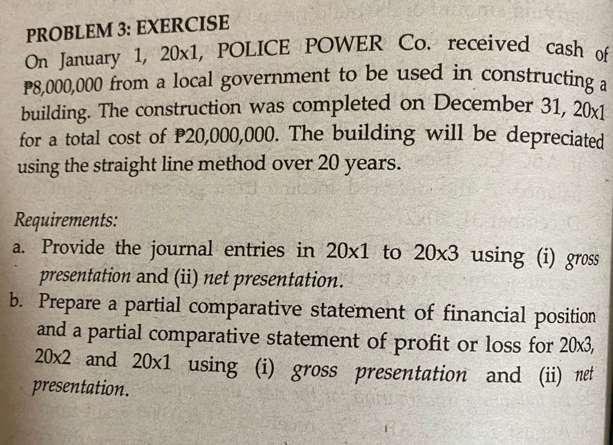 On January 1, 20x1, POLICE POWER Co. received cash of
P8,000,000 from a local government to be used in constructing a
PROBLEM 3: EXERCISE
On January 1, 20x1, POLICE POWER Co. received cash
P8,000,000 from a local government to be used in constructino a
building. The construction was completed on December 31, 201
for a total cost of P20,000,000. The building will be depreciated
using the straight line method over 20 years.
Requirements:
a. Provide the journal entries in 20x1 to 20x3 using (i) gross
presentation and (ii) net presentation.
b. Prepare a partial comparative statement of financial position
and a partial comparative statement of profit or loss for 20x3,
20x2 and 20x1 using (i) gross presentation and (ii) ner
presentation.
