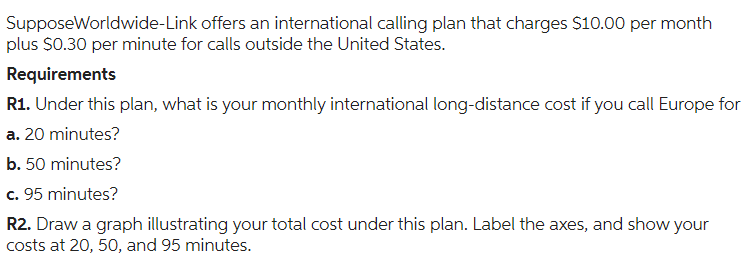 SupposeWorldwide-Link offers an international calling plan that charges $10.00 per month
plus $0.30 per minute for calls outside the United States.
Requirements
R1. Under this plan, what is your monthly international long-distance cost if you call Europe for
a. 20 minutes?
b. 50 minutes?
c. 95 minutes?
R2. Draw a graph illustrating your total cost under this plan. Label the axes, and show your
costs at 20, 50, and 95 minutes.