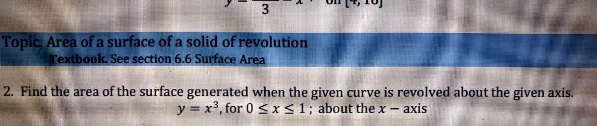 Topic. Area of a surface of a solid of revolution
Textbook See section 6.6 Surface Area
2. Find the area of the surface generated when the given curve is revolved about the given axis.
y = x', for 0 I<1; about the x- axis
