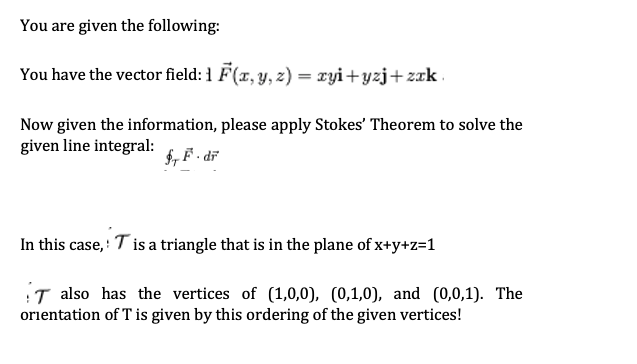 You are given the following:
You have the vector field: 1 F(x, y, z) = xyi+yzj+zzk .
Now given the information, please apply Stokes' Theorem to solve the
given line integral:
, F • dř
In this case,: T is a triangle that is in the plane of x+y+z=1
T also has the vertices of (1,0,0), (0,1,0), and (0,0,1). The
orientation of T is given by this ordering of the given vertices!
