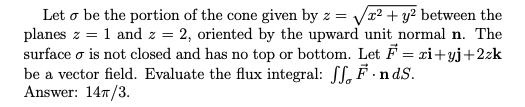 Let o be the portion of the cone given by z = Vr2 + y² between the
planes z = 1 and z = 2, oriented by the upward unit normal n. The
surface o is not closed and has no top or bottom. Let F = xi+yj+2zk
be a vector field. Evaluate the flux integral: SL, F.ndS.
Answer: 147/3.
