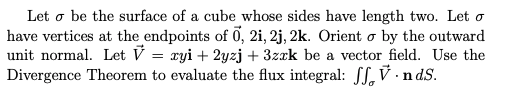 Let o be the surface of a cube whose sides have length two. Let o
have vertices at the endpoints of 0, 2i, 2j, 2k. Orient o by the outward
unit normal. Let V = ryi + 2yzj + 3zrk be a vector field. Use the
Divergence Theorem to evaluate the flux integral: SS, V ·n dS.
