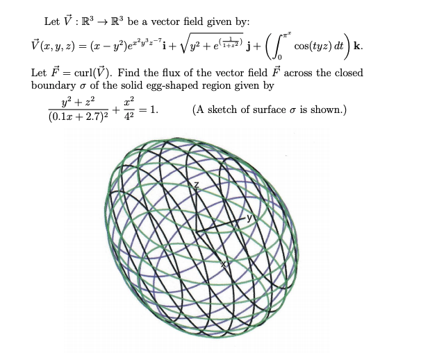 Let V : R → R³ be a vector field given by:
V (a, y, z) = (x – y²)e²
*y°s='i+ Vy2 + e'T)
cos(tyz) dt ) k.
Let F = curl(V). Find the flux of the vector field F across the closed
boundary o of the solid egg-shaped region given by
y² + z²
(0.1x + 2.7)2
+
42
= 1.
(A sketch of surface o is shown.)
