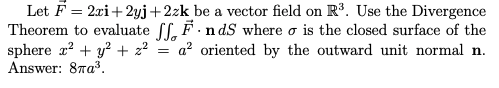 Let F = 2xi+ 2yj+2zk be a vector field on R³. Use the Divergence
Theorem to evaluate ff, F.n dS where o is the closed surface of the
sphere r? + y? + 2?
Answer: 87a3.
a? oriented by the outward unit normal n.
