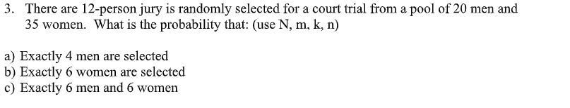 3. There are 12-person jury is randomly selected for a court trial from a pool of 20 men and
35 women. What is the probability that: (use N, m, k, n)
a) Exactly 4 men are selected
b) Exactly 6 women are selected
c) Exactly 6 men and 6 women
