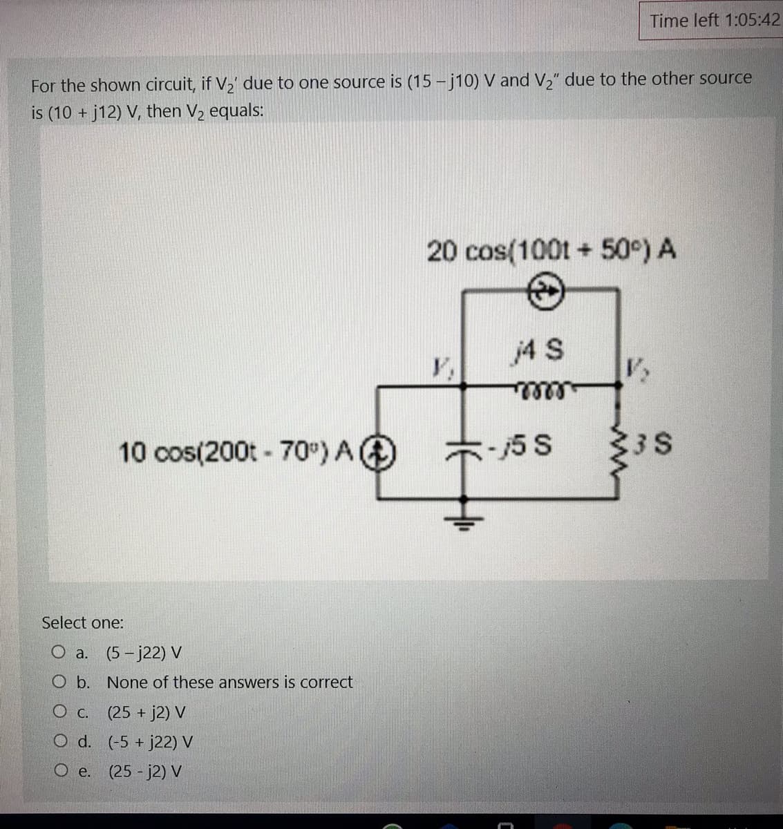 Time left 1:05:42
For the shown circuit, if V, due to one source is (15 - j10) V and V," due to the other source
is (10 + j12) V, then V2 equals:
20 cos(100t + 50°) A
j4 S
alllle
10 cos(200t - 70°) A@
*5 S
3
3 S
Select one:
O a.
(5 - j22) V
O b. None of these answers is correct
O c. (25 + j2) V
O d. (-5 + j22) V
O e. (25 - j2) V
