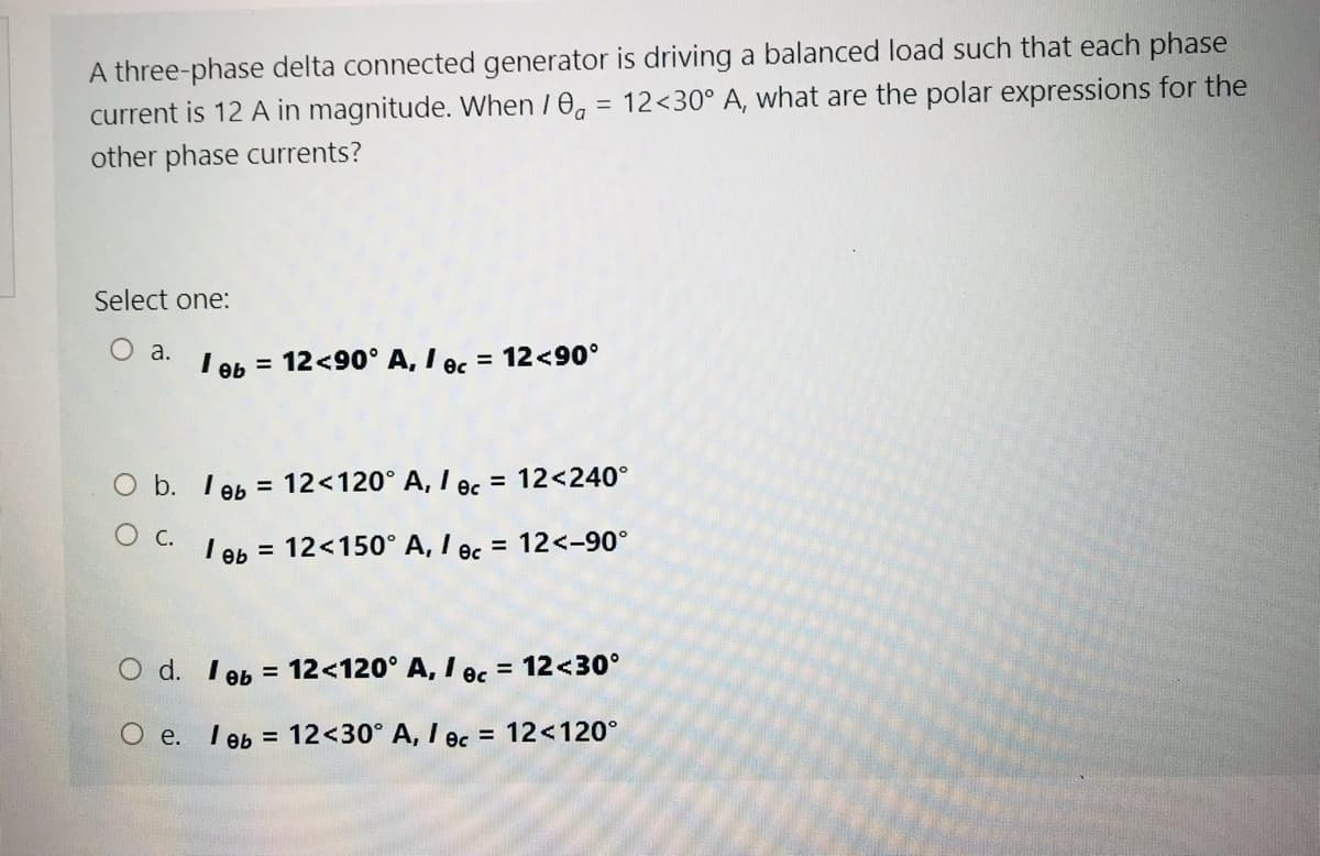 A three-phase delta connected generator is driving a balanced load such that each phase
current is 12 A in magnitude. When / 0a
= 12<30° A, what are the polar expressions for the
other phase currents?
Select one:
O a.
I ob = 12<90° A, I ec = 12<90°
O b. I eb = 12<120° A, I ec
= 12<240°
c.
I eb = 12<150° A, I ec = 12<-90°
O d. I 9b = 12<120° A, I oc = 12<30°
%3D
%3D
O e. I eb
12<30° A, I ec = 12<120°
%D
