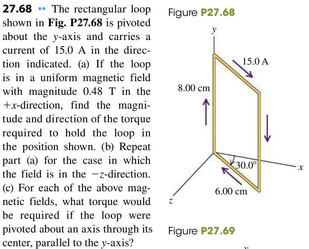 The rectangular loop
shown in Fig. P27.68 is pivoted
about the y-axis and carries a
27.68
Figure P27.68
current of 15.0 A in the direc-
15.0 A
tion indicated. (a) If the loop
is in a uniform magnetic field
with magnitude 0.48 T in the
+x-direction, find the magni-
tude and direction of the torque
8.00 cm
required to hold the loop in
the position shown. (b) Repeat
part (a) for the case in which
the field is in the -z-direction.
30.0°
|
(c) For each of the above mag-
netic fields, what torque would
be required if the loop were
pivoted about an axis through its
center, parallel to the y-axis?
6.00 cm
Z,
Figure P27.69
