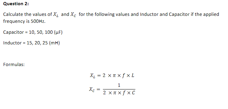 Question 2:
Calculate the values of X, and Xc for the following values and Inductor and Capacitor if the applied
frequency is 500HZ.
Capacitor = 10, 50, 100 (µF)
Inductor = 15, 20, 25 (mH)
Formulas:
X, = 2 x I x f × L
Xc = z x=xfx¢
1
