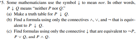 *5. Some mathematicians use the symbol Į to mean nor. In other words,
PI Q means “neither P nor Q."
(a) Make a truth table for P Q.
(b) Find a formula using only the connectives A, V, and ¬ that is equiv-
alent to P 1 Q.
(c) Find formulas using only the connective Į that are equivalent to -P,
Pv Q, and PA Q.
