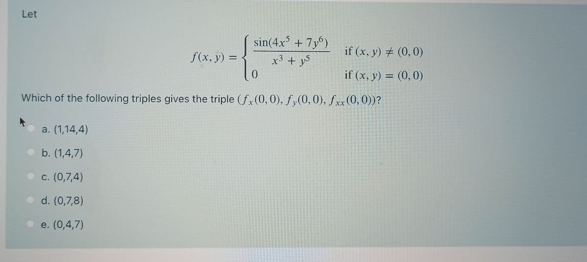 Let
sin(4x' + 7y°)
if (x, y) # (0,0)
f(x, y) =
x° + y>
3
if (x, y) = (0, 0)
Which of the following triples gives the triple (fx(0, 0), fy(0,0), fxx (0,0))?
a. (1,14,4)
b. (1,4,7)
c. (0,7,4)
d. (0,7,8)
e. (0,4,7)
