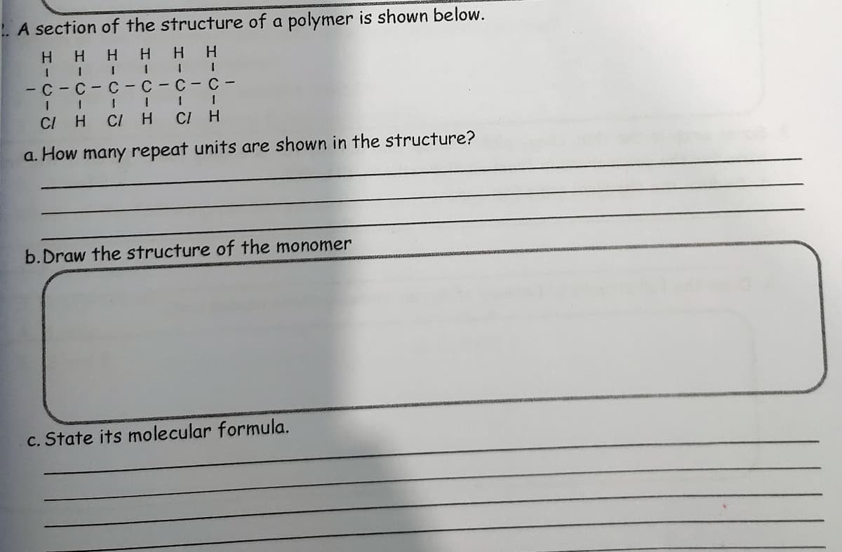 . A section of the structure of a polymer is shown below.
H.
1 1 I I
- C-C-C-C-C-C -
H HH
CI H
CI
CI
a. How many repeat units are shown in the structure?
b.Draw the structure of the monomer
c. State its molecular formula.
