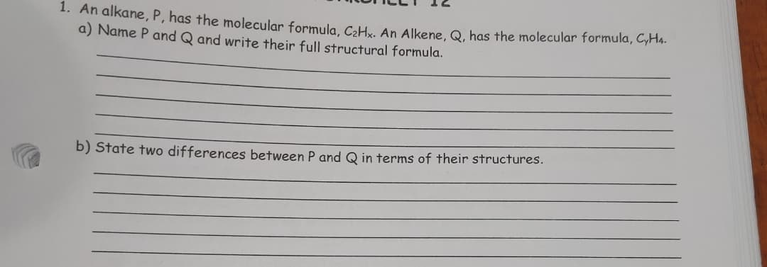 1. An alkane, P, has the molecular formula, CoHv. An Alkene, Q, has the molecular formula, GHs.
a) Name P and Q and write their full structural formula.
b) State two differences between P and Q in terms of their structures.
