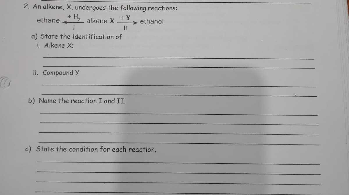 2. An alkene, X, undergoes the following reactions:
ethane
+ H,
alkene X
+ Y
> ethanol
a) State the identification of
i. Alkene X;
ii. Compound Y
b) Name the reaction I and II.
c) State the condition for each reaction.
