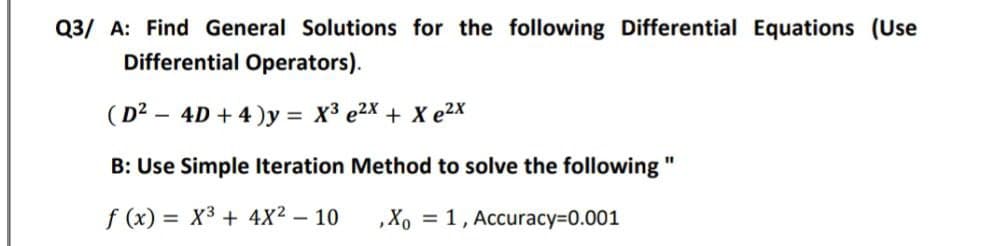 Q3/ A: Find General Solutions for the following Differential Equations (Use
Differential Operators).
(D² - 4D + 4)y = X³ e2x + Xe²x
B: Use Simple Iteration Method to solve the following "
f(x)= X³ + 4X² - 10
, Xo = 1, Accuracy=0.001