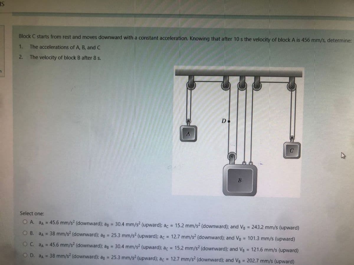 IS
Block C starts from rest and moves downward with a constant acceleration. Knowing that after 10 s the velocity of block A is 456 mm/s, determine:
1. The accelerations of A, B, and C
2. The velocity of block B after 8 s.
D.
B
Select one:
O A. aA = 45.6 mm/s² (downward); ag = 30.4 mm/s² (upward); ac = 15.2 mm/s² (downward); and Vg = 243.2 mm/s (upward)
O B. aA = 38 mm/s² (downward); ag = 25.3 mm/s² (upward); ac = 12.7 mm/s² (downward); and Vg = 101.3 mm/s (upward)
OC. aA = 45.6 mm/s² (downward); ag = 30.4 mm/s² (upward); ac = 15.2 mm/s2 (downward); and V8 = 121.6 mm/s (upward)
O D. aA = 38 mm/s2 (downward); ag = 25.3 mm/s² (upward); ac = 12.7 mm/s2 (downward); and Vs = 202.7 mm/s (upward)
n