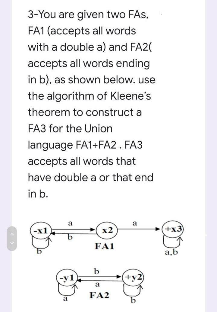 3-You are given two FAs,
FA1 (accepts all words
with a double a) and FA2(
accepts all words ending
in b), as shown below. use
the algorithm of Kleene's
theorem to construct a
FA3 for the Union
language FA1+FA2. FA3
accepts all words that
have double a or that end
in b.
a
a
x2
FA1
b
(+y2
b
b
a
a
FA2
+x3
a,b