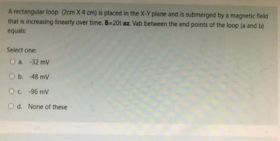 A rectangular loop (2cm X 4 cm) is placed in the X-Y plane and is submerged by a magnetic field
that is increasing linearly over time. B=20t az. Vab between the end points of the loop (a and b)
equals:
Select one:
O a. -32 mV
O b. -48 mV
O c. -96 mV
O d. None of these