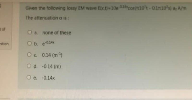 t of
estion
Given the following lossy EM wave Ext)-10e-cosin10't-01n10%) a A/m
The attenuation a is:
O a. none of these
O b. e-0.14x
Oc. 0.14 (m¹)
O d. -0.14 (m)
O e. -0.14x