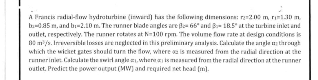 A Francis radial-flow hydroturbine (inward) has the following dimensions: r2=2.00 m, r₁=1.30 m,
b2=0.85 m, and b1=2.10 m. The runner blade angles are ß2= 66° and B1= 18.5° at the turbine inlet and
outlet, respectively. The runner rotates at N=100 rpm. The volume flow rate at design conditions is
80 m³/s. Irreversible losses are neglected in this preliminary analysis. Calculate the angle a2 through
which the wicket gates should turn the flow, where az is measured from the radial direction at the
runner inlet. Calculate the swirl angle ai, where an is measured from the radial direction at the runner
outlet. Predict the power output (MW) and required net head (m).