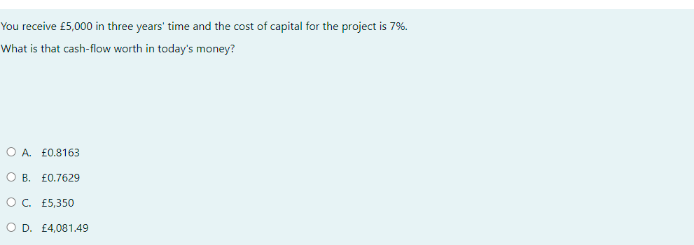 You receive £5,000 in three years' time and the cost of capital for the project is 7%.
What is that cash-flow worth in today's money?
O A. £0.8163
O B. £0.7629
O C. £5,350
O D. £4,081.49