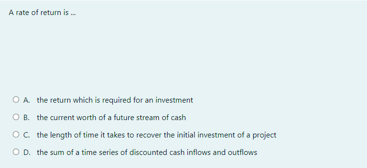 A rate of return is...
O A. the return which is required for an investment
O B. the current worth of a future stream of cash
O C. the length of time it takes to recover the initial investment of a project
O D. the sum of a time series of discounted cash inflows and outflows