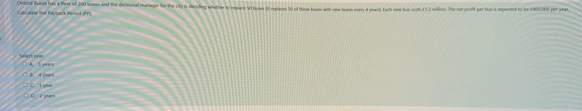 Oxford Buses has a fleet of 200 buses and the divisional manager for the city is deciding whether to replace 50 buses (It replaces 50 of these buses with new buses every 4 years). Each new bus costs £1.2 million. The net profit per bus is expected to be £400,000 per year.
Calculate the Payback Period (PP).
Select one:
OA 3 years
OB. 4 years
OC. 1 year
OD. 2 years