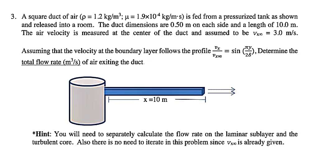 3. A square duct of air (p = 1.2 kg/m³; u = 1.9x104 kg/m-s) is fed from a pressurized tank as shown
and released into a room. The duct dimensions are 0.50 m on each side and a length of 10.0 m.
The air velocity is measured at the center of the duct and assumed to be vz = 3.0 m/s.
Assuming that the velocity at the boundary layer follows the profile;
total flow rate (m/s) of air exiting the duct.
= sin (, Determine the
Vzoo
x =10 m
*Hint: You will need to separately calculate the flow rate on the laminar sublayer and the
turbulent core. Also there is no need to iterate in this problem since vxo is already given.
