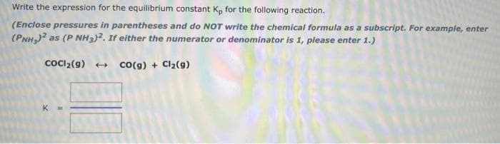 Write the expression for the equilibrium constant Kp for the following reaction.
(Enclose pressures in parentheses and do NOT write the chemical formula as a subscript. For example, enter
(PNH,) as (P NH3)2. If either the numerator or denominator is 1, please enter 1.)
coci2(g) +
Co(g) + Clz(9)
