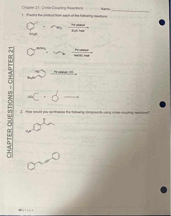 Chapter 21: Cross-Coupling Reactions
Name:
1. Predict the product from each of the following reactions.
Pd catalyst
NO
ElN, heat
B(OH)2
Pd catalyst
Br
NaOEt heat
TIO
Pd catalyst, CO
Bu, Sn
LIcu
+]
2. How would you synthesize the following compounds using cross-coupling reactions?
40 | Page
CHAPTER QUESTIONS-CHAPTER 21
