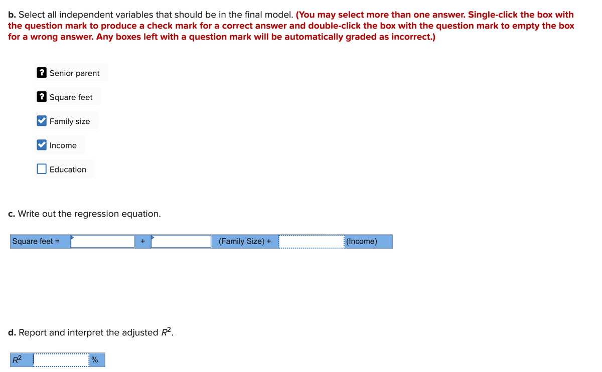 b. Select all independent variables that should be in the final model. (You may select more than one answer. Single-click the box with
the question mark to produce a check mark for a correct answer and double-click the box with the question mark to empty the box
for a wrong answer. Any boxes left with a question mark will be automatically graded as incorrect.)
? Senior parent
? Square feet
Family size
R²
Income
Education
c. Write out the regression equation.
Square feet =
d. Report and interpret the adjusted R².
%
(Family Size) +
_
(Income)