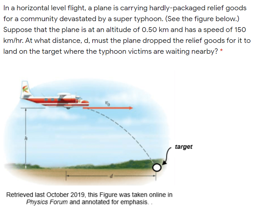 In a horizontal level flight, a plane is carrying hardly-packaged relief goods
for a community devastated by a super typhoon. (See the figure below.)
Suppose that the plane is at an altitude of 0.50 km and has a speed of 150
km/hr. At what distance, d, must the plane dropped the relief goods for it to
land on the target where the typhoon victims are waiting nearby? *
target
Retrieved last October 2019, this Figure was taken online in
Physics Forum and annotated for emphasis.
