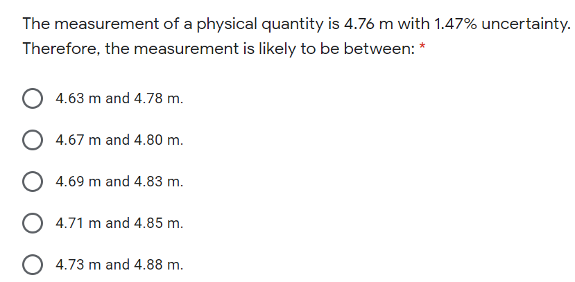 The measurement of a physical quantity is 4.76 m with 1.47% uncertainty.
Therefore, the measurement is likely to be between: *
4.63 m and 4.78 m.
O 4.67 m and 4.80 m.
4.69 m and 4.83 m.
4.71 m and 4.85 m.
4.73 m and 4.88 m.
