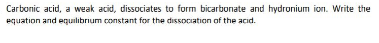 Carbonic acid, a weak acid, dissociates to form bicarbonate and hydronium ion. Write the
equation and equilibrium constant for the dissociation of the acid.
