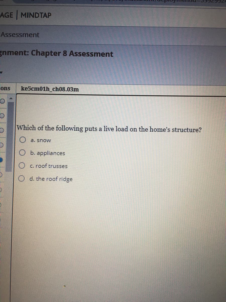 AGE MINDTAP
Assessment
gnment: Chapter 8 Assessment
ons
ke5cm01h_ch08.03m
Which of the following puts a live load on the home's structure?
a. snow
b. appliances
c. roof trusses
d. the roof ridge
