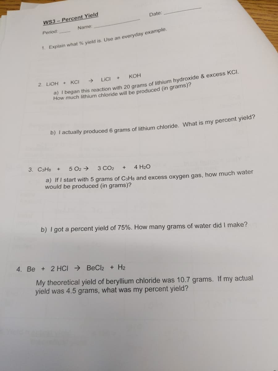 WS3 – Percent Yield
Date:
Name:
Period:
1. Explain what % yield is. Use an everyday example.
2. LIOH + KCI
->
LICI
Кон
a) I began this reaction with 20 grams of lithium hydroxide & excess KCI.
How much lithium chloride will be produced (in grams)?
D) Tactually produced 6 grams of lithium chloride. What is my percent yield?
3. C3H8
5 O2 →
3 CO2
4 H2O
a) If I start with 5 grams of C3H8 and excess oxygen gas, how much water
would be produced (in grams)?
b) I got a percent yield of 75%. How many grams of water did I make?
4. Be + 2 HCI → BeCl2 + H2
My theoretical yield of beryllium chloride was 10.7 grams. If my actual
yield was 4.5 grams, what was my percent yield?
